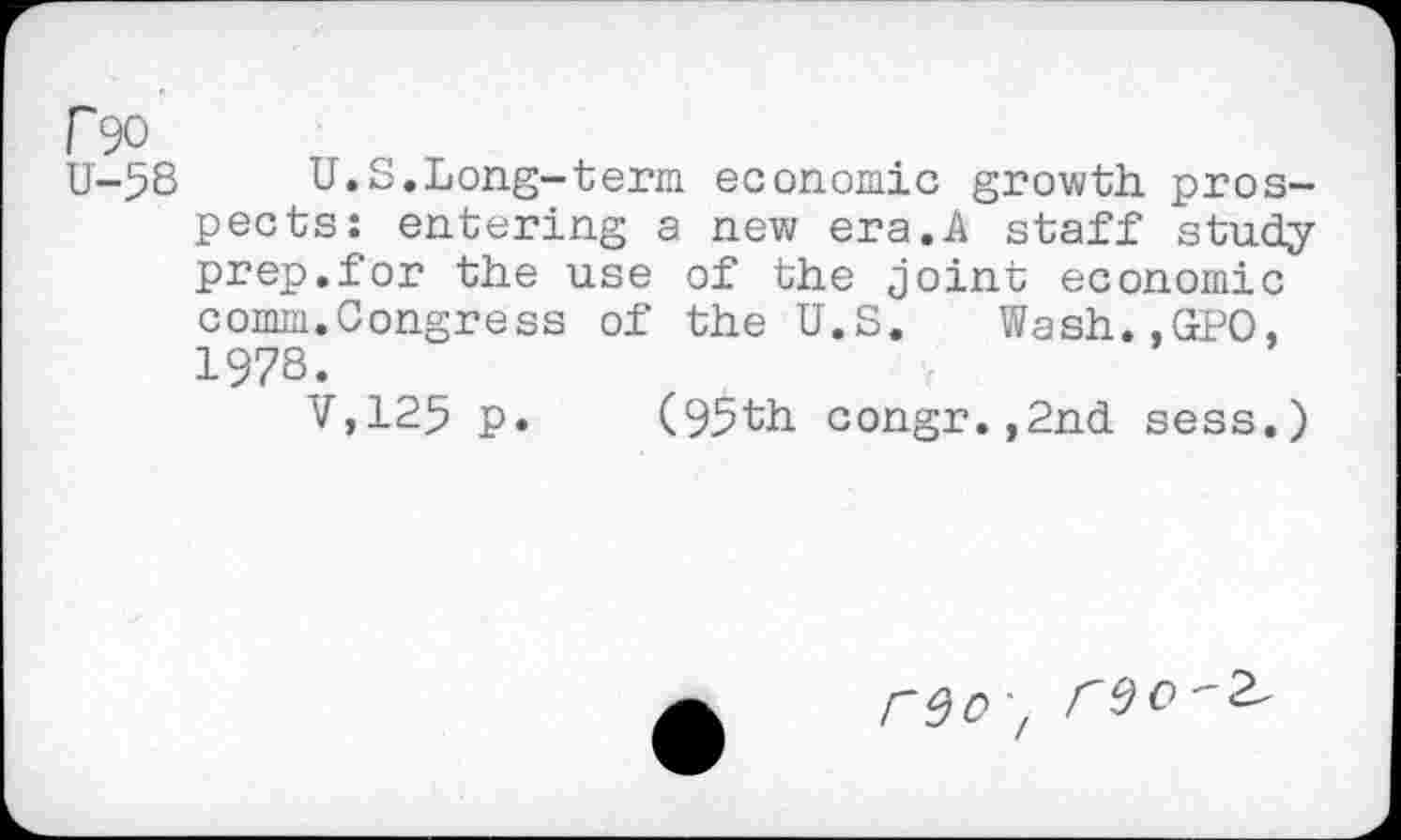 ﻿P90
U-58 U.S.Long-term economic growth, prospects: entering a new era.A staff study prep.for the use of the joint economic comm.Congress of the U.S. Wash..GPO, 1978.
V,125 p. (95th congr.,2nd sess.)
